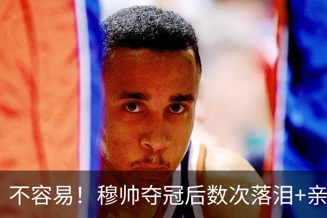 不容易！穆帅夺冠后数次落泪+亲吻奖杯+承诺留队